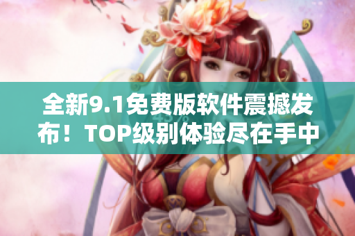 全新9.1免费版软件震撼发布！TOP级别体验尽在手中