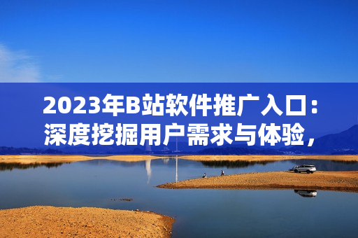 2023年B站软件推广入口：深度挖掘用户需求与体验，助力软件行业发展