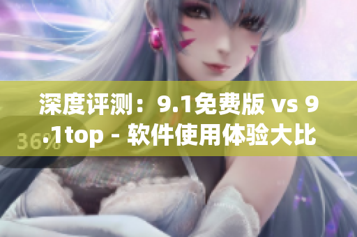 深度评测：9.1免费版 vs 9.1top - 软件使用体验大比拼！