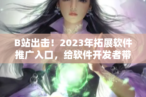 B站出击！2023年拓展软件推广入口，给软件开发者带来新机遇