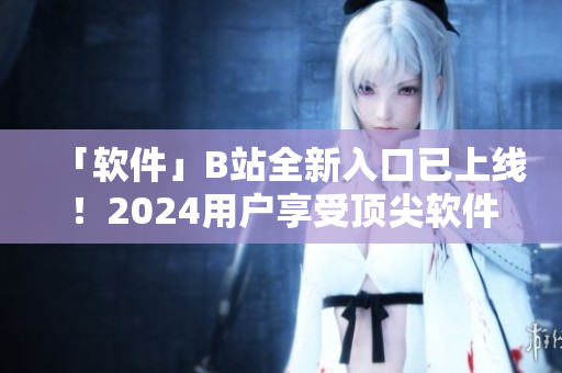 「软件」B站全新入口已上线！2024用户享受顶尖软件教程与技能分享。