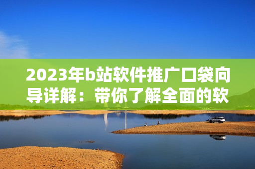 2023年b站软件推广口袋向导详解：带你了解全面的软件宣传攻略