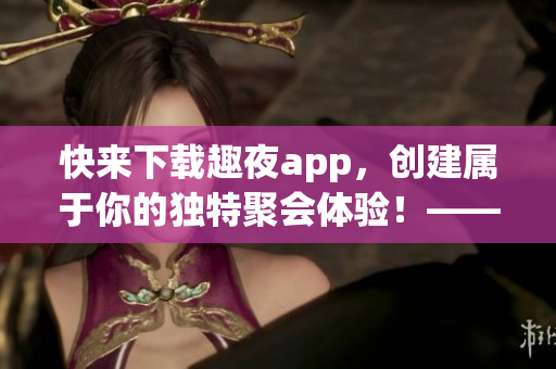 快来下载趣夜app，创建属于你的独特聚会体验！——软件编辑新闻