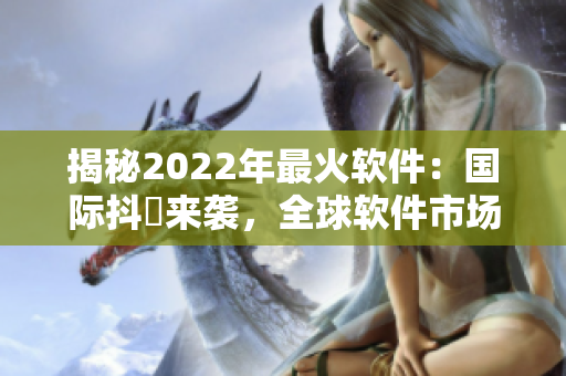 揭秘2022年最火软件：国际抖抈来袭，全球软件市场震荡升级