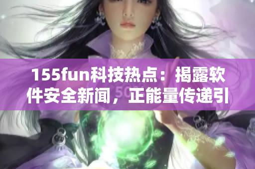 155fun科技热点：揭露软件安全新闻，正能量传递引发关注