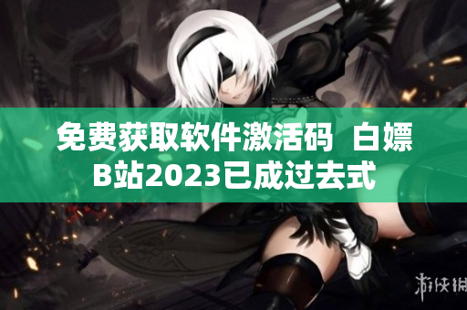 免费获取软件激活码  白嫖B站2023已成过去式