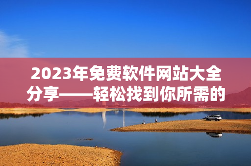 2023年免费软件网站大全分享——轻松找到你所需的最佳软件