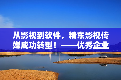 从影视到软件，精东影视传媒成功转型！——优秀企业案例分享