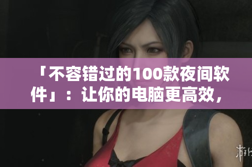 「不容错过的100款夜间软件」：让你的电脑更高效，让你的生活更便利！