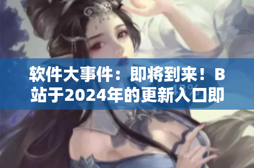 软件大事件：即将到来！B站于2024年的更新入口即将上线！