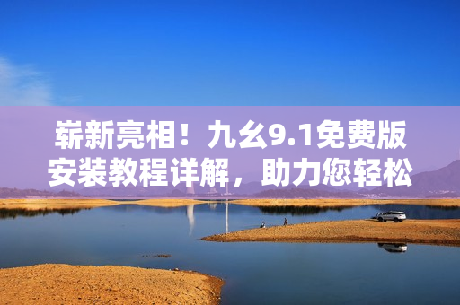 崭新亮相！九幺9.1免费版安装教程详解，助力您轻松上手优秀软件