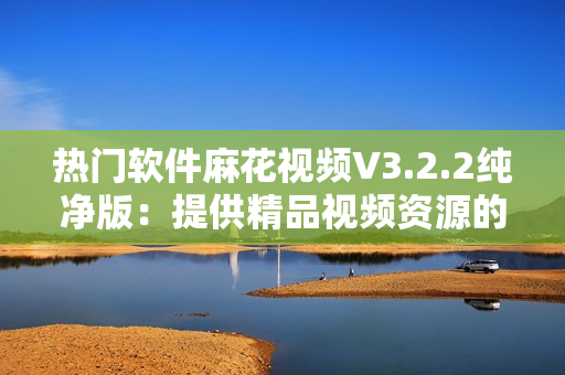 热门软件麻花视频V3.2.2纯净版：提供精品视频资源的高效播放器