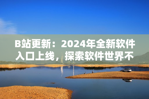 B站更新：2024年全新软件入口上线，探索软件世界不再难