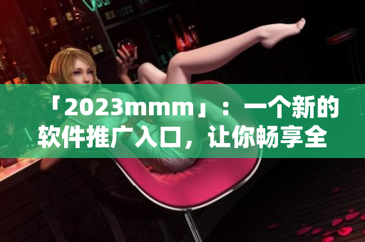 「2023mmm」：一个新的软件推广入口，让你畅享全新的软件体验！