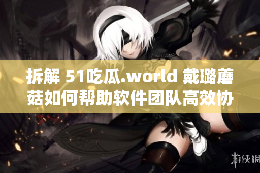 拆解 51吃瓜.world 戴璐蘑菇如何帮助软件团队高效协作