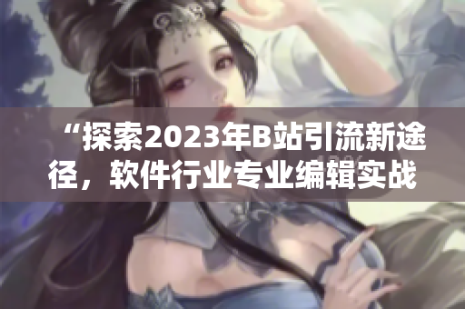 “探索2023年B站引流新途径，软件行业专业编辑实战分享”