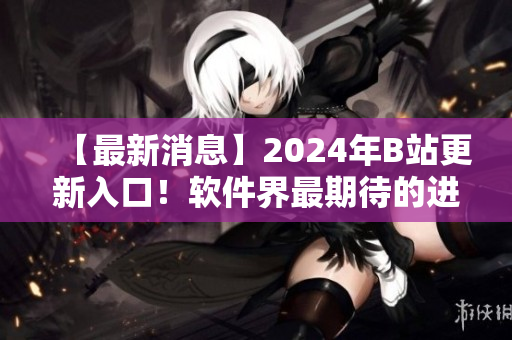 【最新消息】2024年B站更新入口！软件界最期待的进展来了！