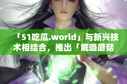 「51吃瓜.world」与新兴技术相结合，推出「戴璐蘑菇」人工智能软件