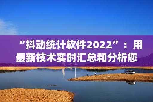 “抖动统计软件2022”：用最新技术实时汇总和分析您的抖音数据！