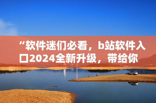 “软件迷们必看，b站软件入口2024全新升级，带给你更全面的软件内容！”