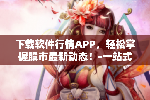 下载软件行情APP，轻松掌握股市最新动态！-一站式股市行情资讯平台