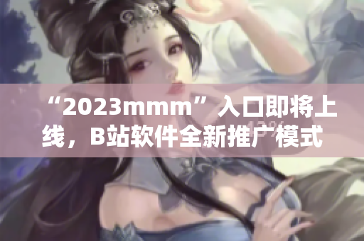 “2023mmm”入口即将上线，B站软件全新推广模式提前揭秘！