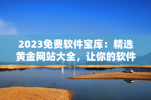 2023免费软件宝库：精选黄金网站大全，让你的软件之路无坎无障