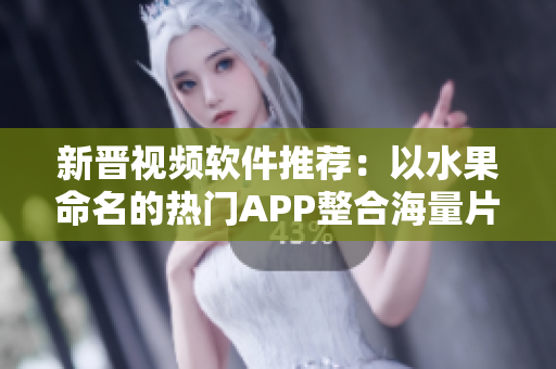 新晋视频软件推荐：以水果命名的热门APP整合海量片源