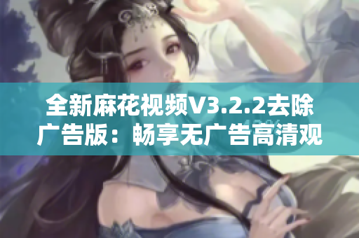 全新麻花视频V3.2.2去除广告版：畅享无广告高清观影