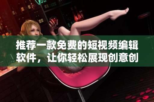 推荐一款免费的短视频编辑软件，让你轻松展现创意创新