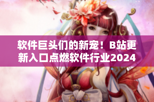 软件巨头们的新宠！B站更新入口点燃软件行业2024争议