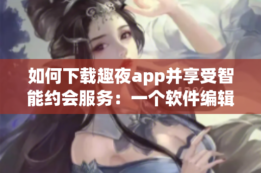 如何下载趣夜app并享受智能约会服务：一个软件编辑的分享