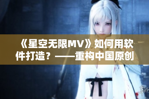 《星空无限MV》如何用软件打造？——重构中国原创音乐MV制作流程