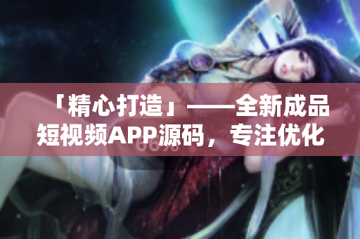 「精心打造」——全新成品短视频APP源码，专注优化用户体验和功能性！