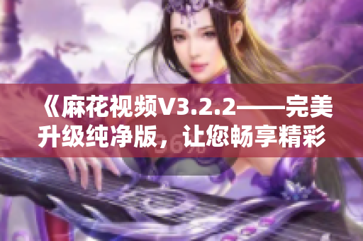 《麻花视频V3.2.2——完美升级纯净版，让您畅享精彩视听体验》