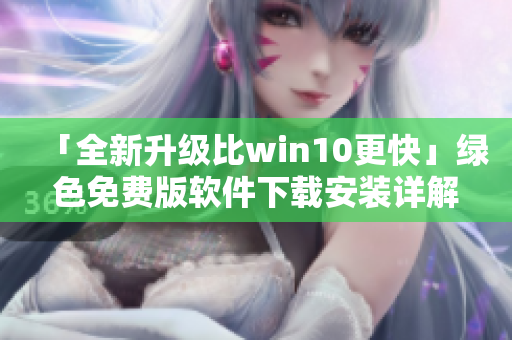 「全新升级比win10更快」绿色免费版软件下载安装详解