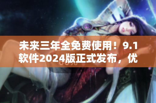 未来三年全免费使用！9.1软件2024版正式发布，优化升级再创佳绩