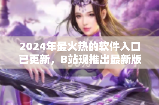 2024年最火热的软件入口已更新，B站现推出最新版抢先体验