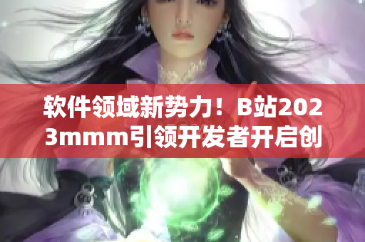 软件领域新势力！B站2023mmm引领开发者开启创新之旅